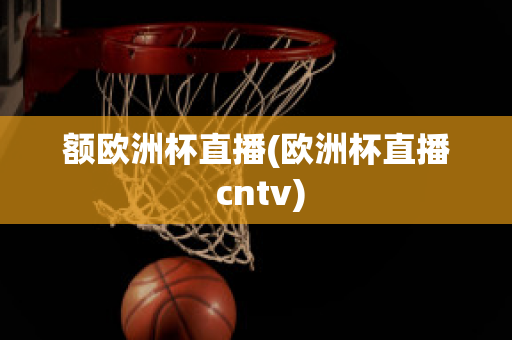 额欧洲杯直播(欧洲杯直播 cntv)