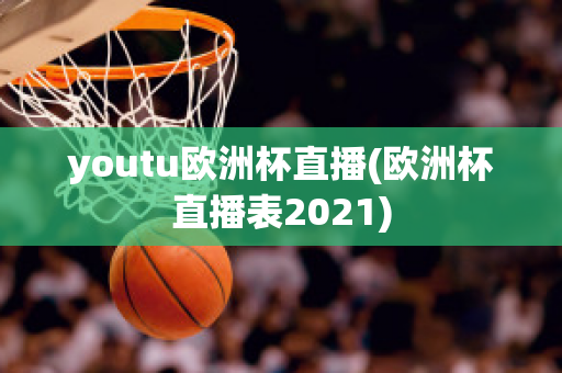 youtu欧洲杯直播(欧洲杯直播表2021)