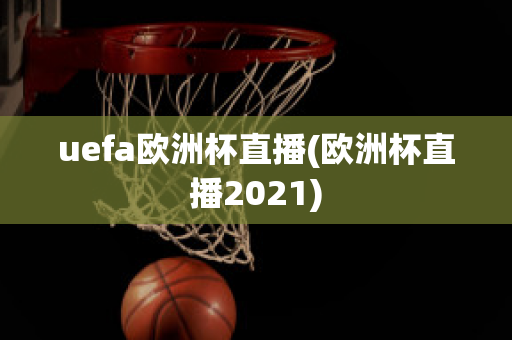 uefa欧洲杯直播(欧洲杯直播2021)