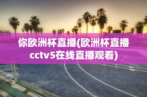 你欧洲杯直播(欧洲杯直播cctv5在线直播观看)