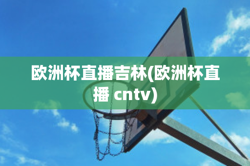 欧洲杯直播吉林(欧洲杯直播 cntv)