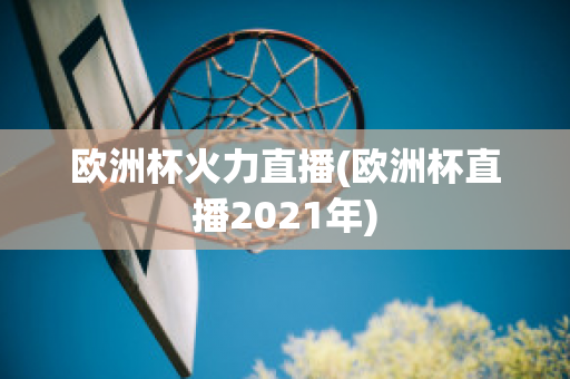 欧洲杯火力直播(欧洲杯直播2021年)