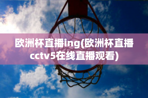 欧洲杯直播ing(欧洲杯直播cctv5在线直播观看)