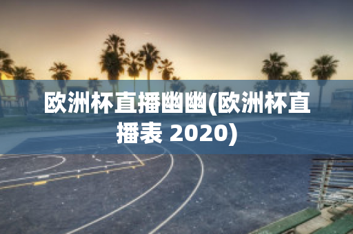 欧洲杯直播幽幽(欧洲杯直播表 2020)