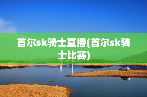 首尔sk骑士直播(首尔sk骑士比赛)