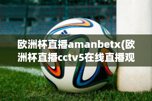 欧洲杯直播amanbetx(欧洲杯直播cctv5在线直播观看)