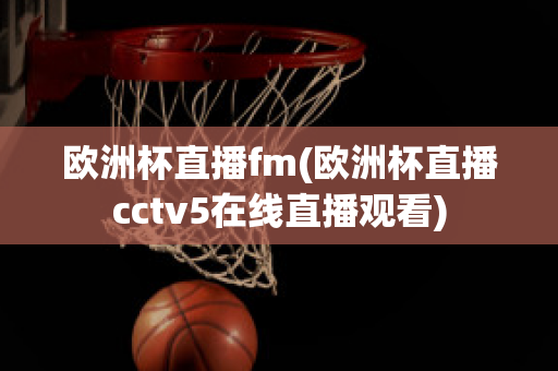 欧洲杯直播fm(欧洲杯直播cctv5在线直播观看)