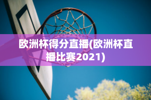 欧洲杯得分直播(欧洲杯直播比赛2021)