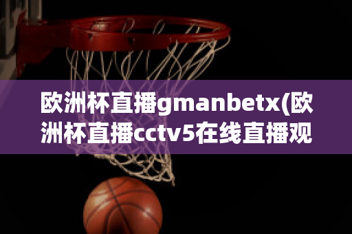 欧洲杯直播gmanbetx(欧洲杯直播cctv5在线直播观看)