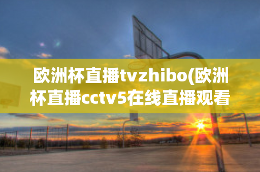 欧洲杯直播tvzhibo(欧洲杯直播cctv5在线直播观看)