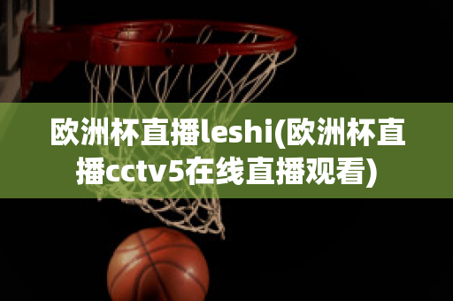 欧洲杯直播leshi(欧洲杯直播cctv5在线直播观看)