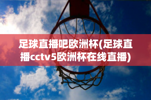 足球直播吧欧洲杯(足球直播cctv5欧洲杯在线直播)