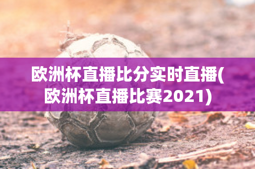 欧洲杯直播比分实时直播(欧洲杯直播比赛2021)