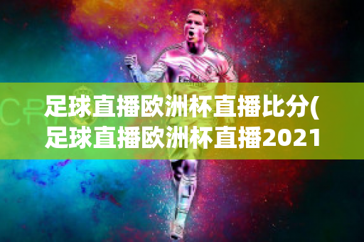 足球直播欧洲杯直播比分(足球直播欧洲杯直播2021)