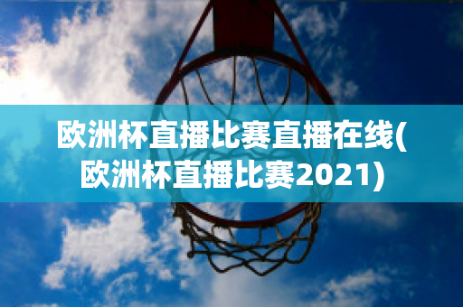 欧洲杯直播比赛直播在线(欧洲杯直播比赛2021)