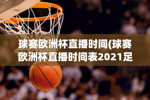 球赛欧洲杯直播时间(球赛欧洲杯直播时间表2021足球)