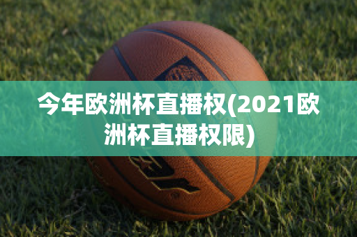 今年欧洲杯直播权(2021欧洲杯直播权限)