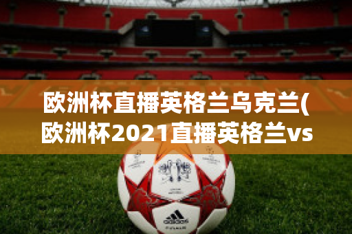 欧洲杯直播英格兰乌克兰(欧洲杯2021直播英格兰vs乌克兰)