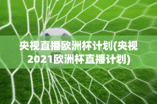 央视直播欧洲杯计划(央视2021欧洲杯直播计划)