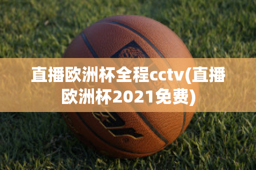 直播欧洲杯全程cctv(直播欧洲杯2021免费)