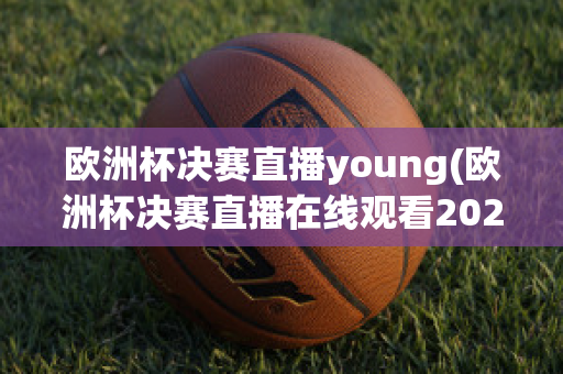 欧洲杯决赛直播young(欧洲杯决赛直播在线观看2023)