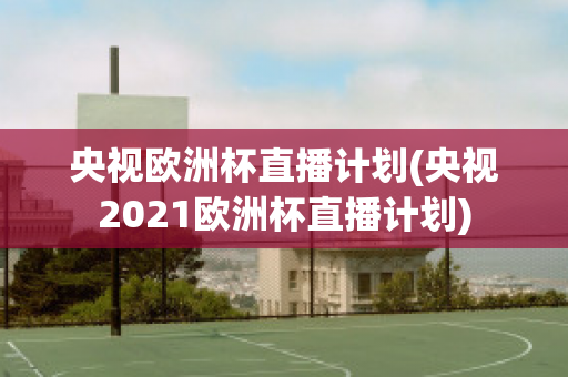 央视欧洲杯直播计划(央视2021欧洲杯直播计划)