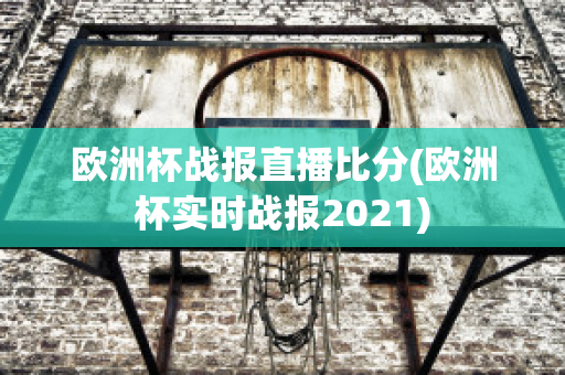 欧洲杯战报直播比分(欧洲杯实时战报2021)