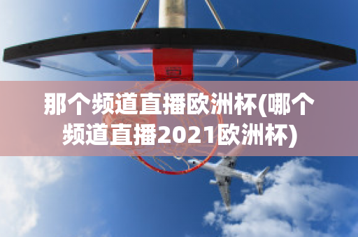 那个频道直播欧洲杯(哪个频道直播2021欧洲杯)