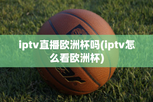 iptv直播欧洲杯吗(iptv怎么看欧洲杯)