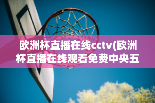 欧洲杯直播在线cctv(欧洲杯直播在线观看免费中央五台)