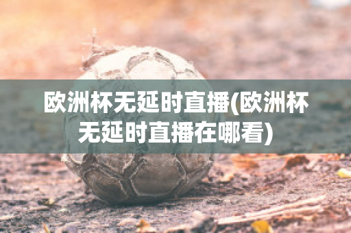 欧洲杯无延时直播(欧洲杯无延时直播在哪看)