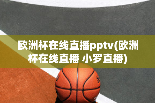 欧洲杯在线直播pptv(欧洲杯在线直播 小罗直播)