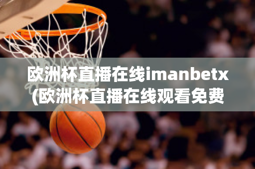 欧洲杯直播在线imanbetx(欧洲杯直播在线观看免费中央五台)