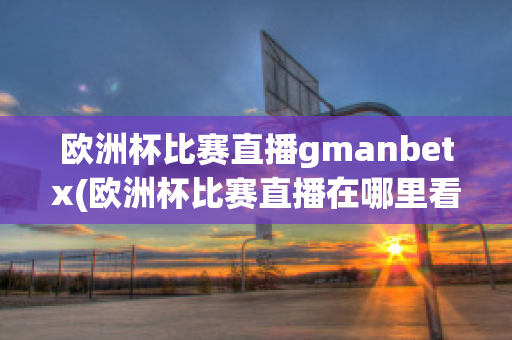 欧洲杯比赛直播gmanbetx(欧洲杯比赛直播在哪里看)