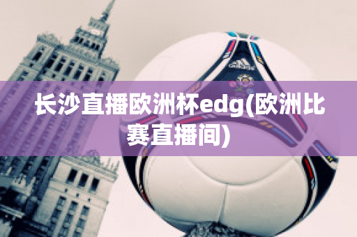 长沙直播欧洲杯edg(欧洲比赛直播间)