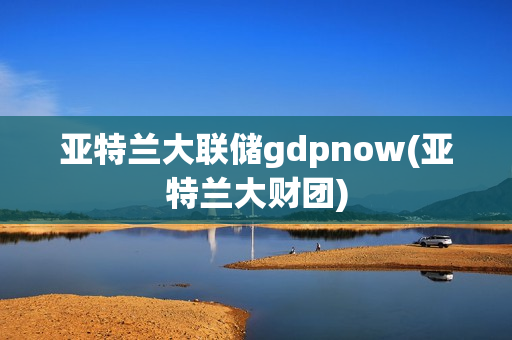 亚特兰大联储gdpnow(亚特兰大财团)