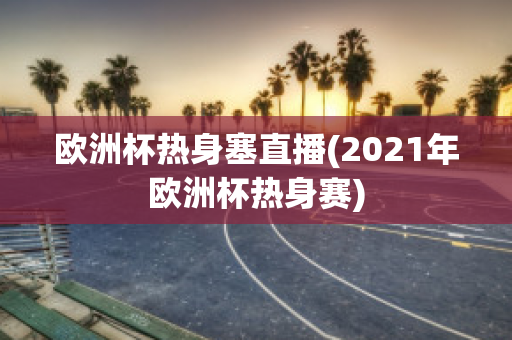 欧洲杯热身塞直播(2021年欧洲杯热身赛)