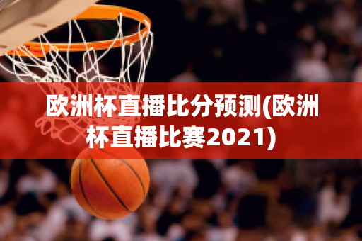 欧洲杯直播比分预测(欧洲杯直播比赛2021)