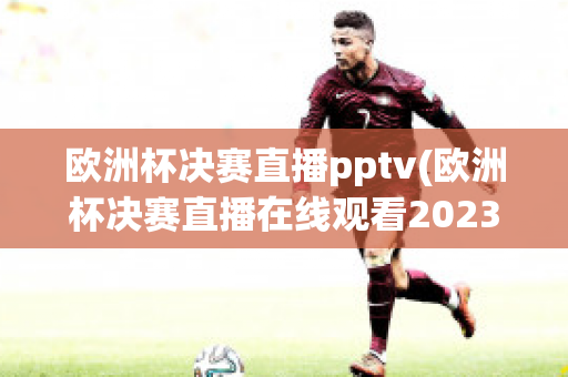 欧洲杯决赛直播pptv(欧洲杯决赛直播在线观看2023)