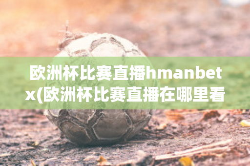 欧洲杯比赛直播hmanbetx(欧洲杯比赛直播在哪里看)