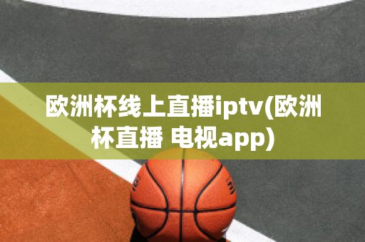 欧洲杯线上直播iptv(欧洲杯直播 电视app)