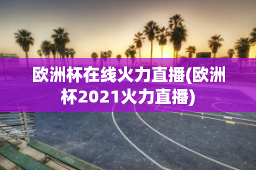 欧洲杯在线火力直播(欧洲杯2021火力直播)