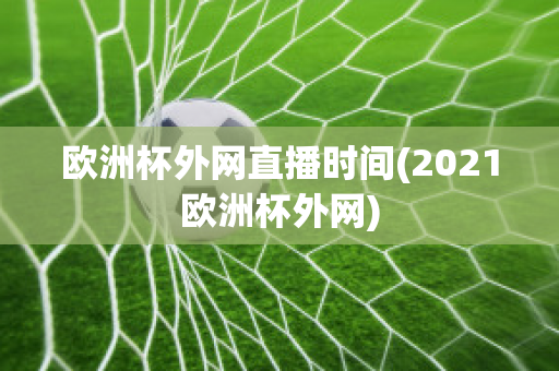 欧洲杯外网直播时间(2021欧洲杯外网)