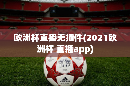 欧洲杯直播无插件(2021欧洲杯 直播app)