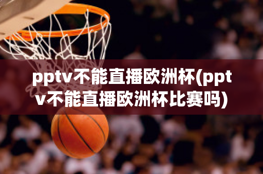 pptv不能直播欧洲杯(pptv不能直播欧洲杯比赛吗)