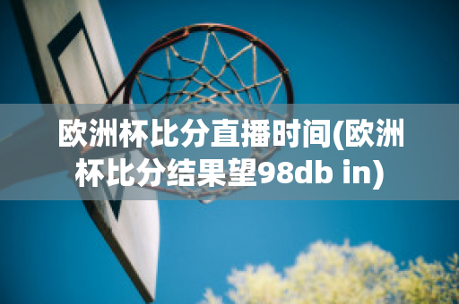 欧洲杯比分直播时间(欧洲杯比分结果望98db in)