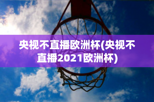 央视不直播欧洲杯(央视不直播2021欧洲杯)