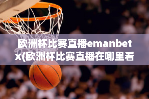 欧洲杯比赛直播emanbetx(欧洲杯比赛直播在哪里看)