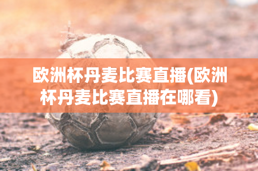 欧洲杯丹麦比赛直播(欧洲杯丹麦比赛直播在哪看)