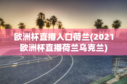 欧洲杯直播入口荷兰(2021欧洲杯直播荷兰乌克兰)